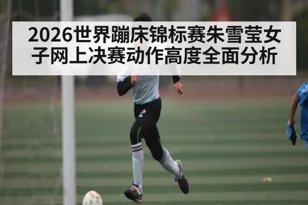 2026世界蹦床锦标赛朱雪莹女子网上决赛动作高度全面分析